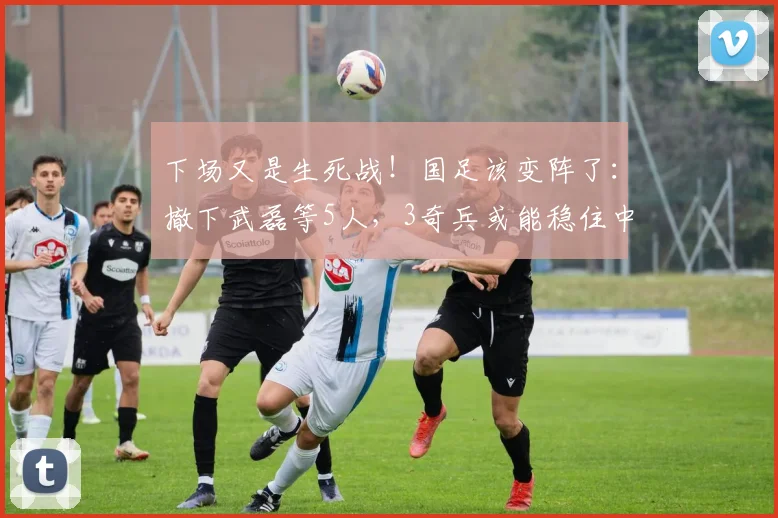 下场又是生死战！国足该变阵了：撤下武磊等5人，3奇兵或能稳住中场