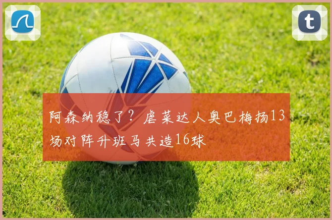 阿森纳稳了？虐菜达人奥巴梅扬13场对阵升班马共造16球