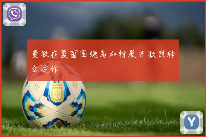 曼联在夏窗围绕乌加特展开激烈转会运作