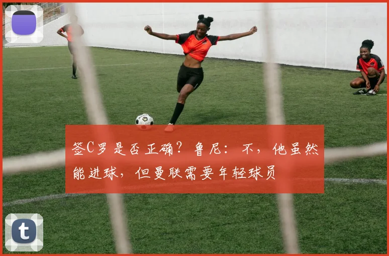 签C罗是否正确？鲁尼：不，他虽然能进球，但曼联需要年轻球员
