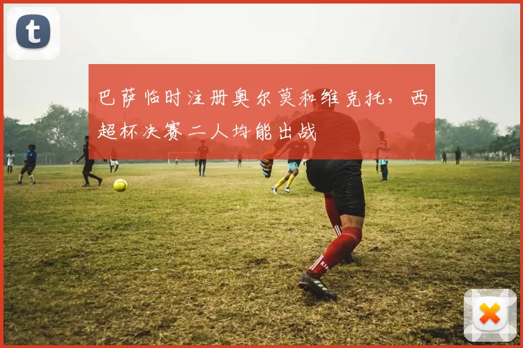巴萨临时注册奥尔莫和维克托，西超杯决赛二人均能出战