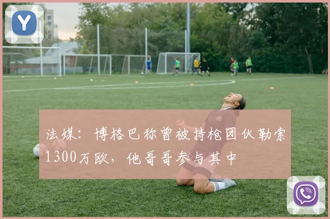 法媒：博格巴称曾被持枪团伙勒索1300万欧，他哥哥参与其中