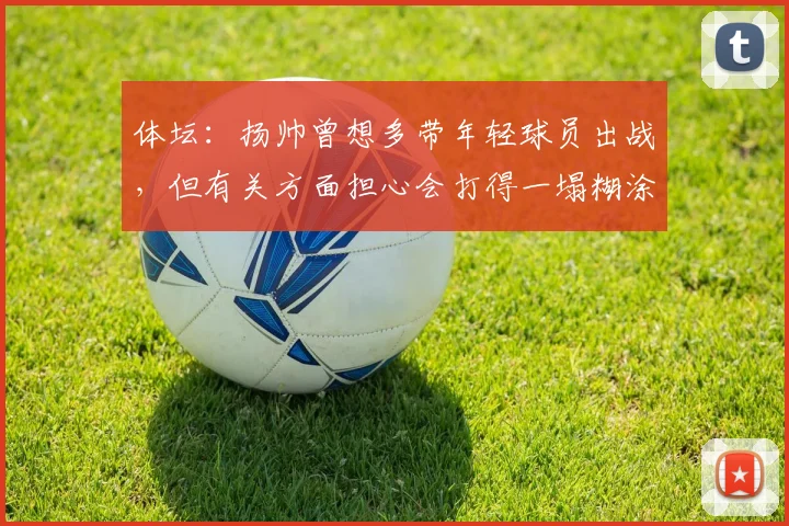 体坛：扬帅曾想多带年轻球员出战，但有关方面担心会打得一塌糊涂