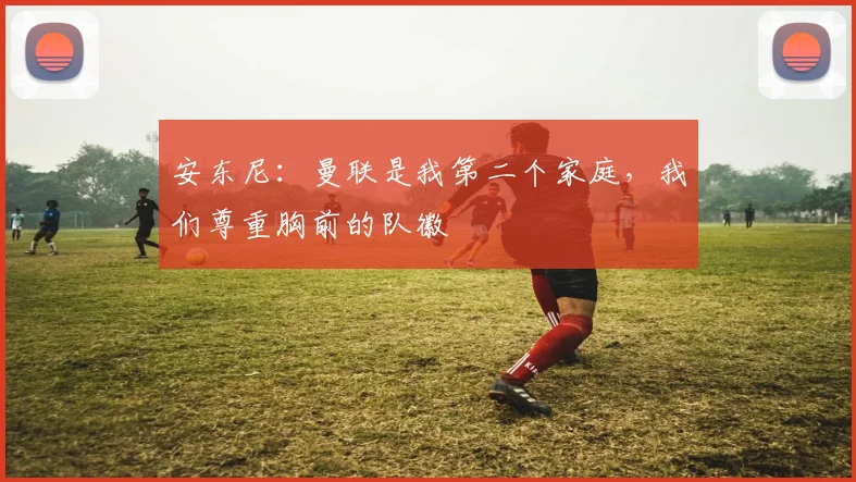 安东尼：曼联是我第二个家庭，我们尊重胸前的队徽