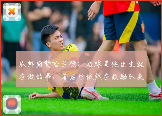 瓜帅盛赞哈兰德：进球是他出生就在做的事，落后也依然在鼓励队友