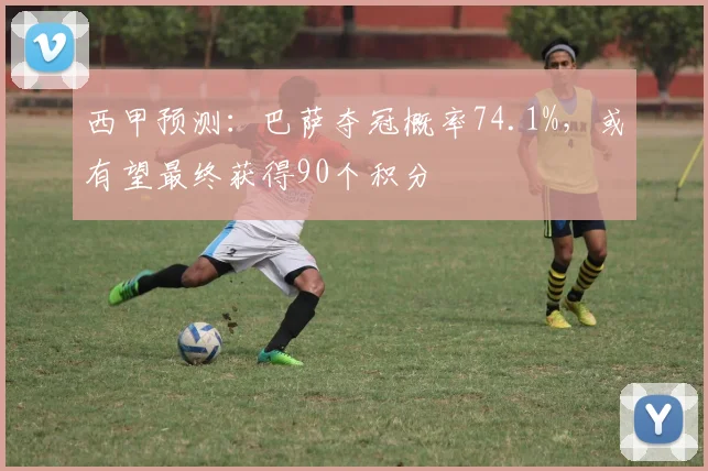 西甲预测：巴萨夺冠概率74.1%，或有望最终获得90个积分