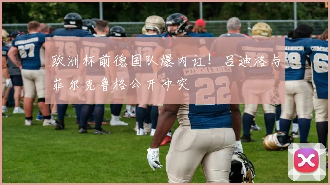 欧洲杯前德国队爆内讧！吕迪格与菲尔克鲁格公开冲突