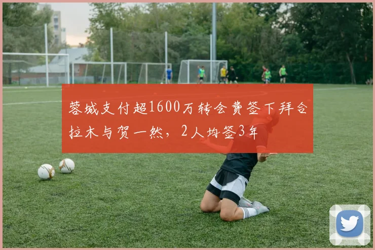 蓉城支付超1600万转会费签下拜合拉木与贺一然，2人均签3年