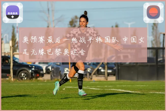 奥预赛最后一轮战平韩国队 中国女足无缘巴黎奥运会