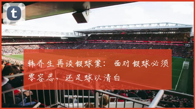 韩乔生再谈假球案：面对假球必须零容忍，还足球以清白