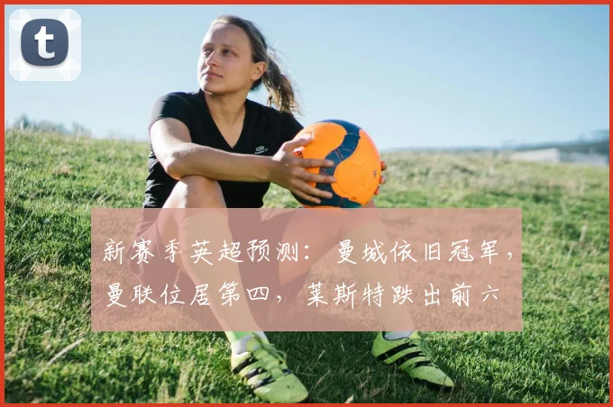 新赛季英超预测：曼城依旧冠军，曼联位居第四，莱斯特跌出前六