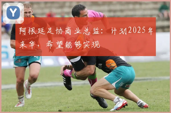 阿根廷足协商业总监：计划2025年来华，希望能够实现