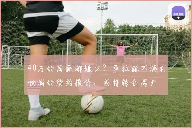 40万的周薪都嫌少？萨拉赫不满利物浦的续约报价，或将转会离开