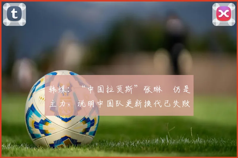 韩媒：“中国拉莫斯”张琳芃仍是主力，说明中国队更新换代已失败