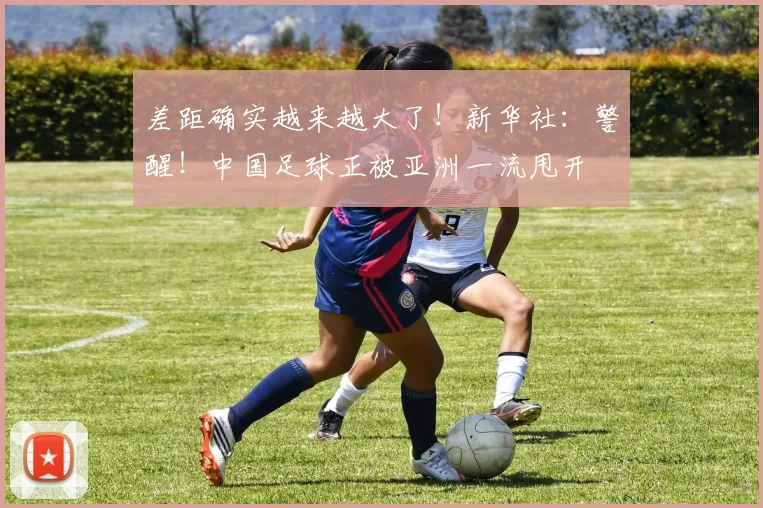 差距确实越来越大了！新华社：警醒！中国足球正被亚洲一流甩开