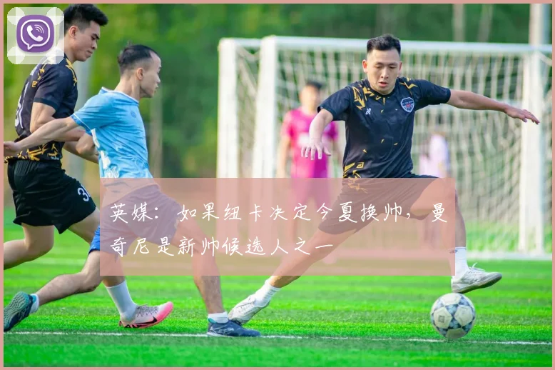 英媒：如果纽卡决定今夏换帅，曼奇尼是新帅候选人之一
