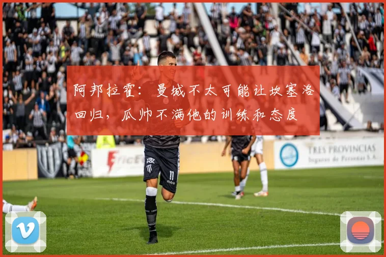 阿邦拉霍：曼城不太可能让坎塞洛回归，瓜帅不满他的训练和态度