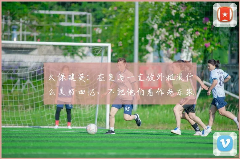 久保建英：在皇马一直被外租没什么美好回忆，不把他们看作老东家