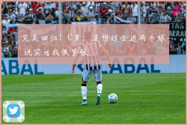 完美回归！C罗：没想过会进两个球 说实话我很紧张