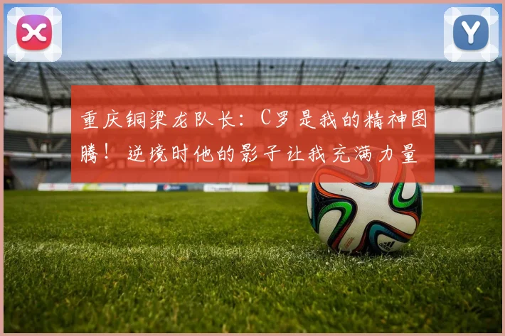 重庆铜梁龙队长：C罗是我的精神图腾！逆境时他的影子让我充满力量