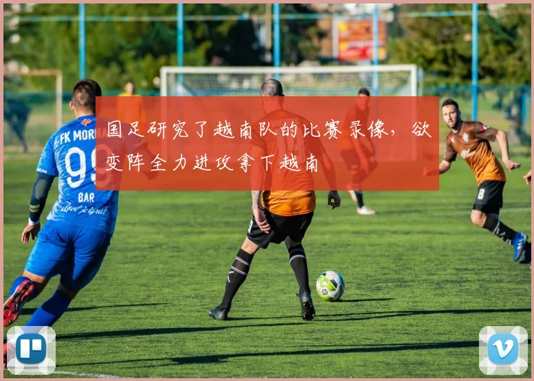 国足研究了越南队的比赛录像，欲变阵全力进攻拿下越南