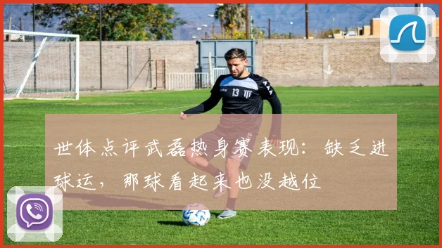 世体点评武磊热身赛表现：缺乏进球运，那球看起来也没越位