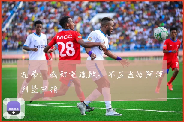 孔蒂：我郑重道歉，不应当给阿涅利竖中指