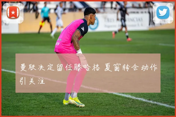 曼联决定留任滕哈格 夏窗转会动作引关注