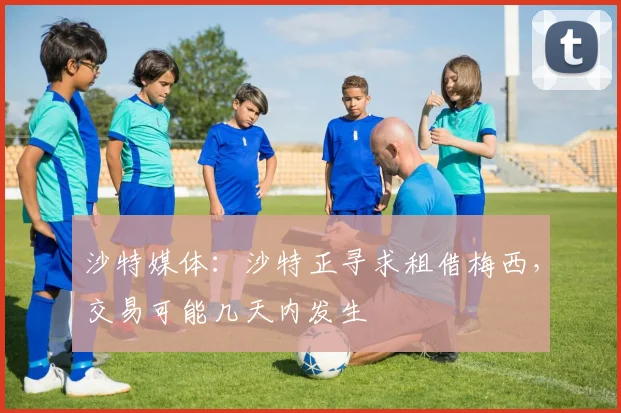 沙特媒体：沙特正寻求租借梅西，交易可能几天内发生