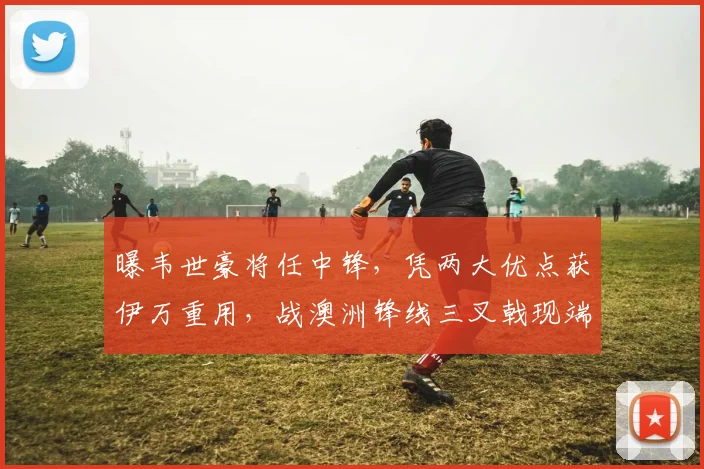 曝韦世豪将任中锋，凭两大优点获伊万重用，战澳洲锋线三叉戟现端倪