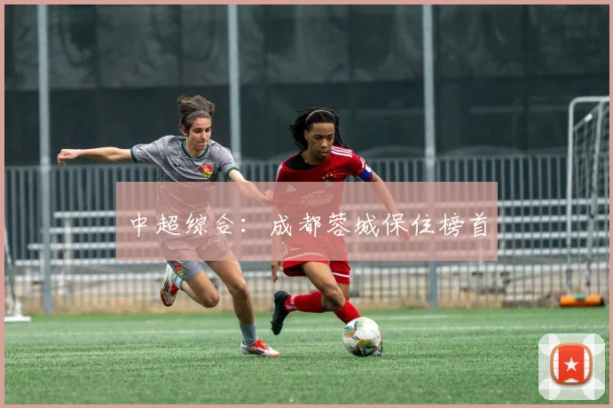 中超综合：成都蓉城保住榜首