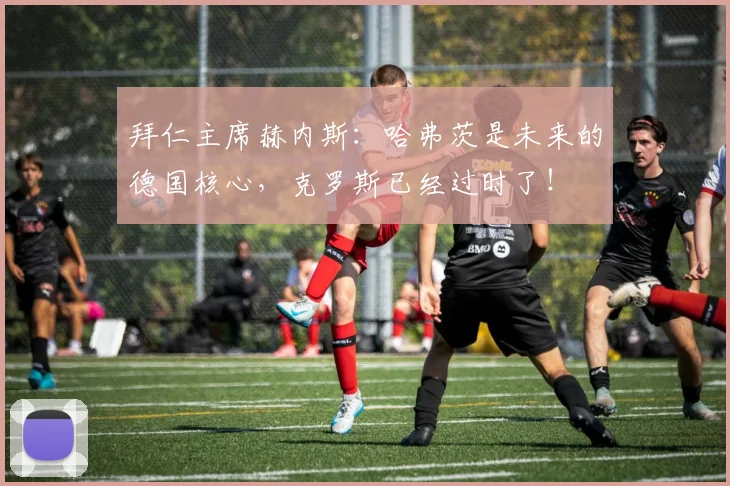 拜仁主席赫内斯：哈弗茨是未来的德国核心，克罗斯已经过时了！