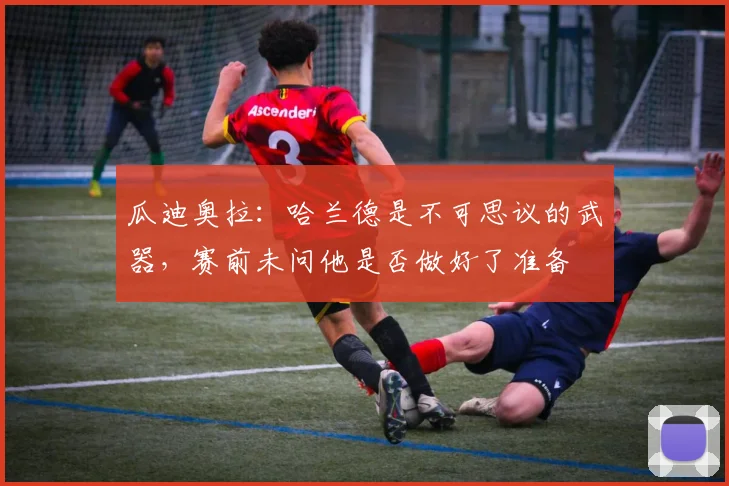 瓜迪奥拉：哈兰德是不可思议的武器，赛前未问他是否做好了准备