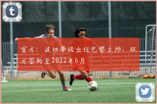 官方：波切蒂诺出任巴黎主帅，双方签约至2022年6月