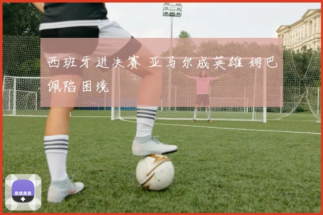 西班牙进决赛 亚马尔成英雄 姆巴佩陷困境