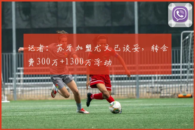 记者：苏牙加盟尤文已谈妥，转会费300万+1300万浮动