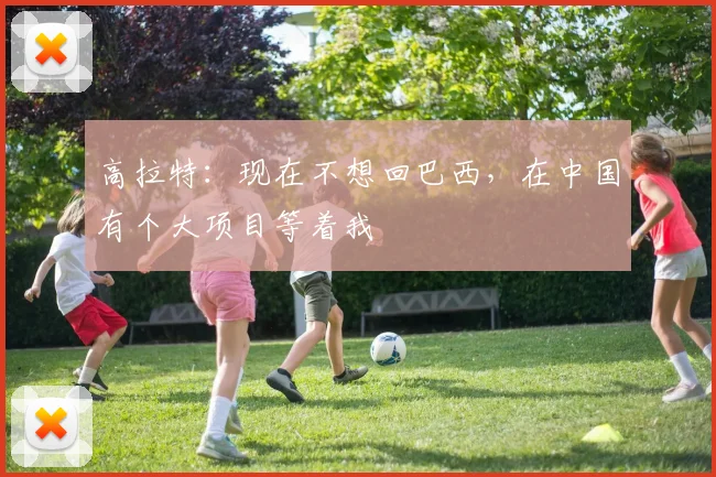 高拉特：现在不想回巴西，在中国有个大项目等着我