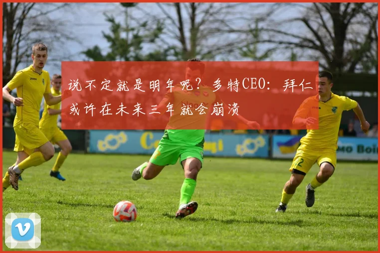 说不定就是明年呢？多特CEO：拜仁或许在未来三年就会崩溃