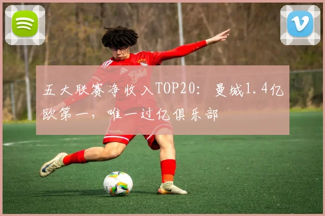 五大联赛净收入TOP20：曼城1.4亿欧第一，唯一过亿俱乐部