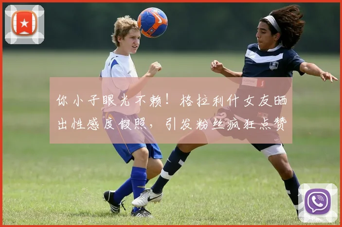 你小子眼光不赖！格拉利什女友晒出性感度假照，引发粉丝疯狂点赞