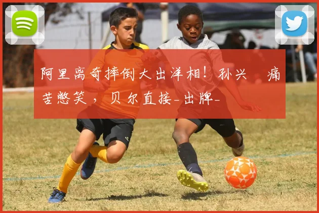 阿里离奇摔倒大出洋相！孙兴慜痛苦憋笑 ，贝尔直接_出牌_